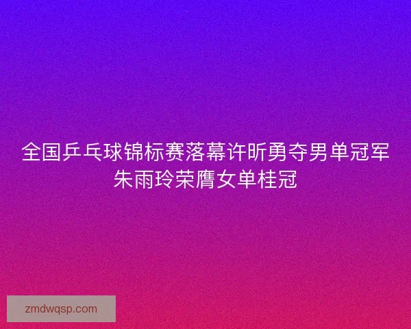 全国乒乓球锦标赛落幕许昕勇夺男单冠军朱雨玲荣膺女单桂冠