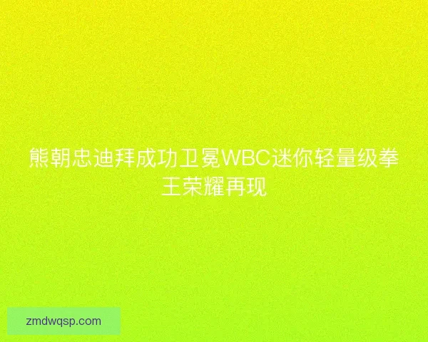 熊朝忠迪拜成功卫冕WBC迷你轻量级拳王荣耀再现