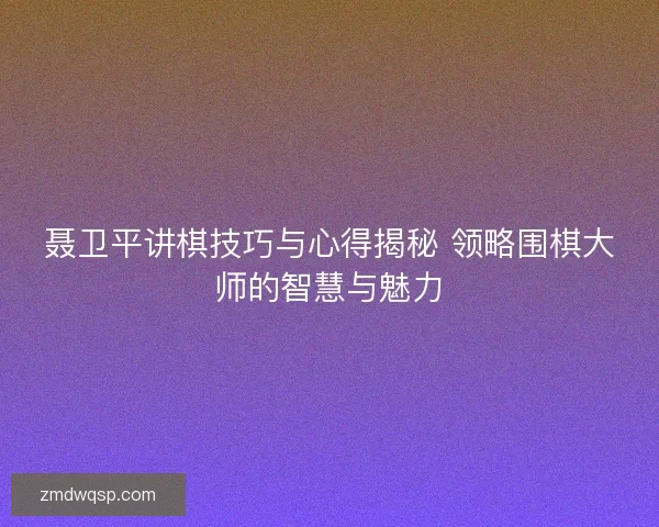 聂卫平讲棋技巧与心得揭秘 领略围棋大师的智慧与魅力 聂卫平讲棋技巧与心得揭秘 领略围棋大师的智慧与魅力