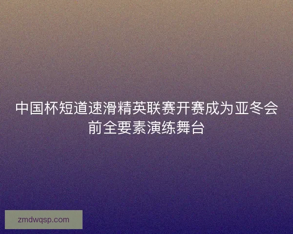 中国杯短道速滑精英联赛开赛成为亚冬会前全要素演练舞台
