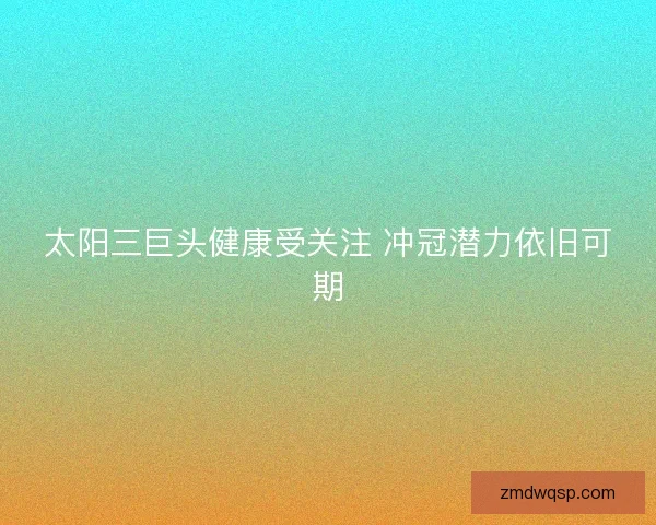 太阳三巨头健康受关注 冲冠潜力依旧可期 太阳三巨头健康受关注 冲冠潜力依旧可期