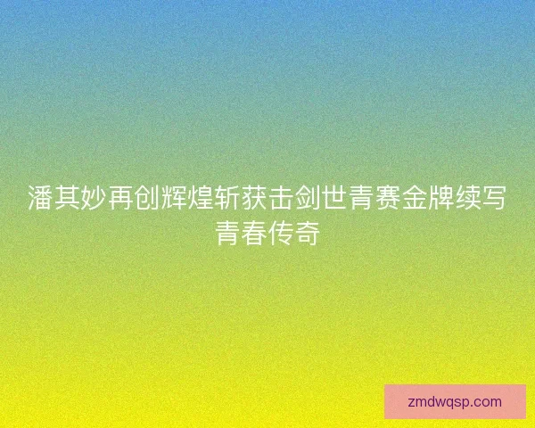潘其妙再创辉煌斩获击剑世青赛金牌续写青春传奇