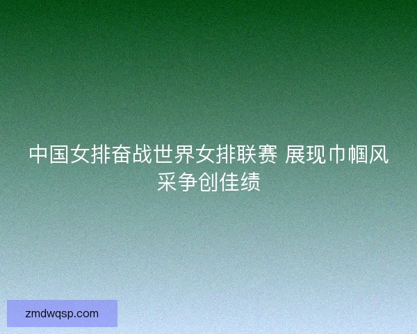 中国女排奋战世界女排联赛 展现巾帼风采争创佳绩
