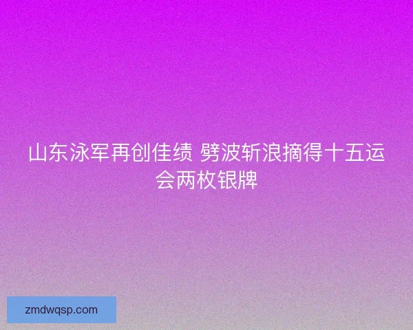 山东泳军再创佳绩 劈波斩浪摘得十五运会两枚银牌