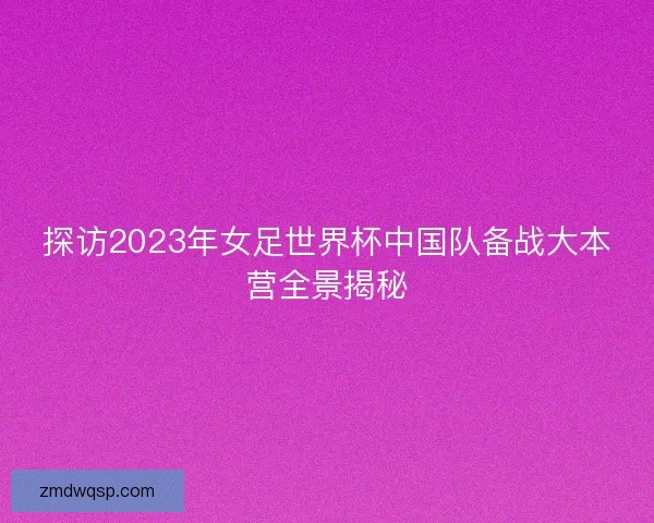 探访2023年女足世界杯中国队备战大本营全景揭秘 探访2023年女足世界杯中国队备战大本营全景揭秘