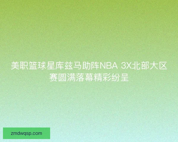 美职篮球星库兹马助阵NBA 3X北部大区赛圆满落幕精彩纷呈