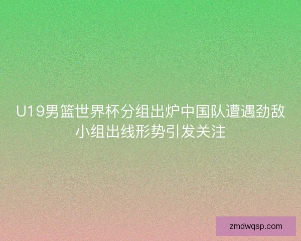 U19男篮世界杯分组出炉中国队遭遇劲敌小组出线形势引发关注