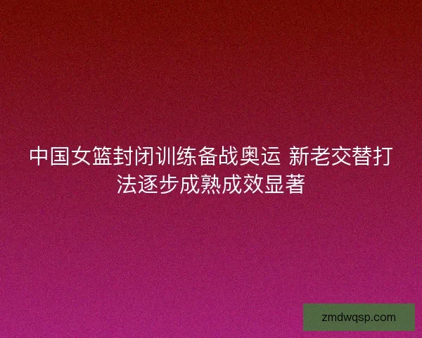 中国女篮封闭训练备战奥运 新老交替打法逐步成熟成效显著 中国女篮封闭训练备战奥运 新老交替打法逐步成熟成效显著