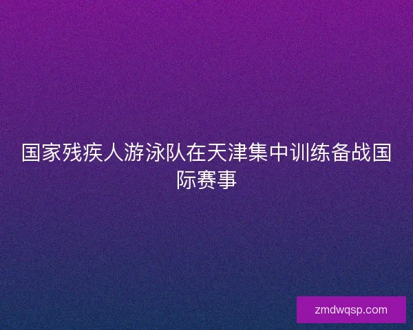 国家残疾人游泳队在天津集中训练备战国际赛事 国家残疾人游泳队在天津集中训练备战国际赛事
