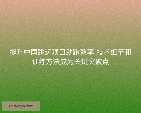 提升中国跳远项目助跑效率 技术细节和训练方法成为关键突破点