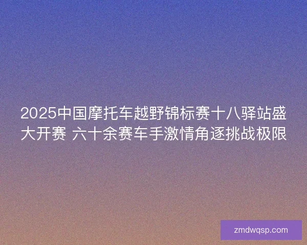 2025中国摩托车越野锦标赛十八驿站盛大开赛 六十余赛车手激情角逐挑战极限 2025中国摩托车越野锦标赛十八驿站盛大开赛 六十余赛车手激情角逐挑战极限