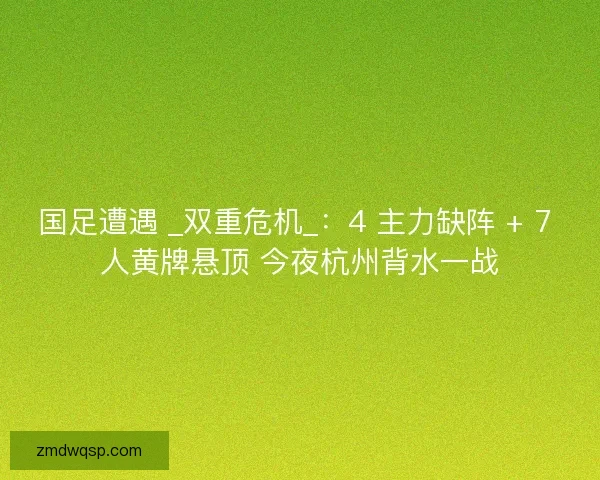 国足遭遇 _双重危机_：4 主力缺阵 + 7 人黄牌悬顶 今夜杭州背水一战
