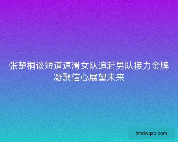 张楚桐谈短道速滑女队追赶男队接力金牌凝聚信心展望未来 张楚桐谈短道速滑女队追赶男队接力金牌凝聚信心展望未来