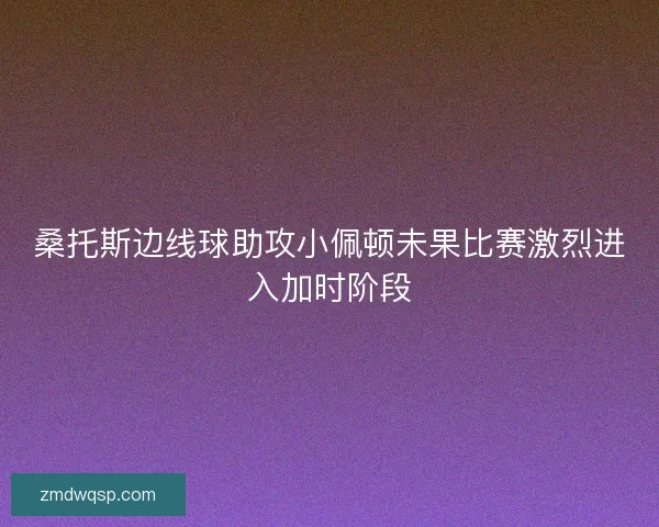 桑托斯边线球助攻小佩顿未果比赛激烈进入加时阶段 桑托斯边线球助攻小佩顿未果比赛激烈进入加时阶段
