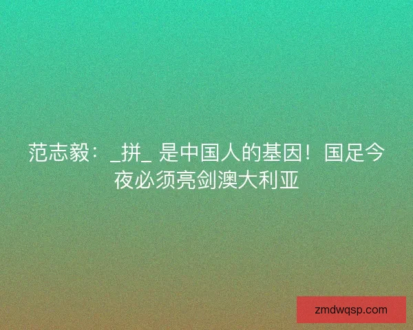 范志毅：_拼_ 是中国人的基因！国足今夜必须亮剑澳大利亚