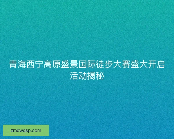 青海西宁高原盛景国际徒步大赛盛大开启活动揭秘