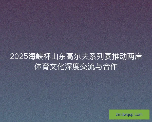 2025海峡杯山东高尔夫系列赛推动两岸体育文化深度交流与合作