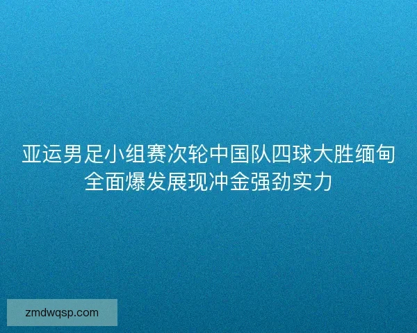 亚运男足小组赛次轮中国队四球大胜缅甸全面爆发展现冲金强劲实力 亚运男足小组赛次轮中国队四球大胜缅甸全面爆发展现冲金强劲实力