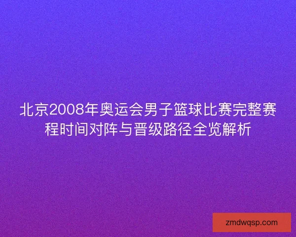 北京2008年奥运会男子篮球比赛完整赛程时间对阵与晋级路径全览解析 北京2008年奥运会男子篮球比赛完整赛程时间对阵与晋级路径全览解析