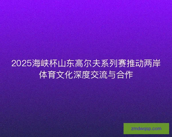 2025海峡杯山东高尔夫系列赛推动两岸体育文化深度交流与合作 2025海峡杯山东高尔夫系列赛推动两岸体育文化深度交流与合作