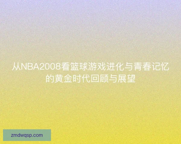 从NBA2008看篮球游戏进化与青春记忆的黄金时代回顾与展望