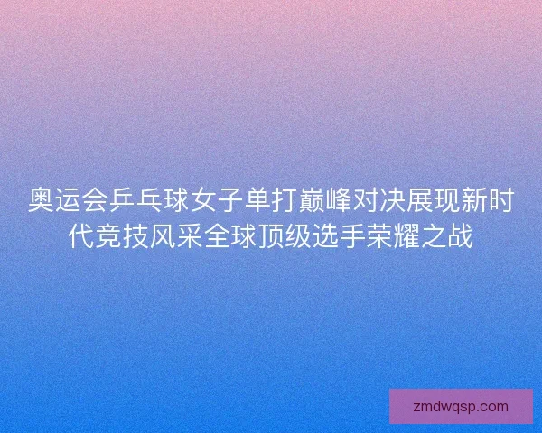 奥运会乒乓球女子单打巅峰对决展现新时代竞技风采全球顶级选手荣耀之战