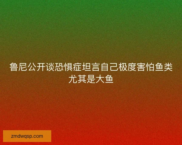 鲁尼公开谈恐惧症坦言自己极度害怕鱼类尤其是大鱼