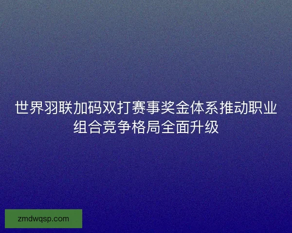 世界羽联加码双打赛事奖金体系推动职业组合竞争格局全面升级