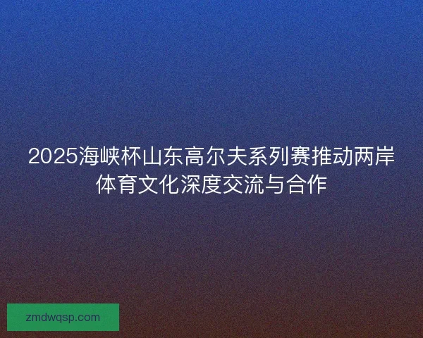2025海峡杯山东高尔夫系列赛推动两岸体育文化深度交流与合作 2025海峡杯山东高尔夫系列赛推动两岸体育文化深度交流与合作