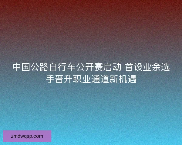 中国公路自行车公开赛启动 首设业余选手晋升职业通道新机遇 中国公路自行车公开赛启动 首设业余选手晋升职业通道新机遇