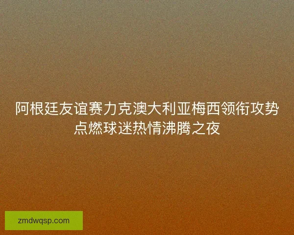 阿根廷友谊赛力克澳大利亚梅西领衔攻势点燃球迷热情沸腾之夜 阿根廷友谊赛力克澳大利亚梅西领衔攻势点燃球迷热情沸腾之夜