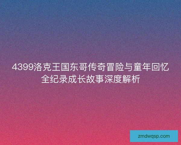 4399洛克王国东哥传奇冒险与童年回忆全纪录成长故事深度解析 4399洛克王国东哥传奇冒险与童年回忆全纪录成长故事深度解析